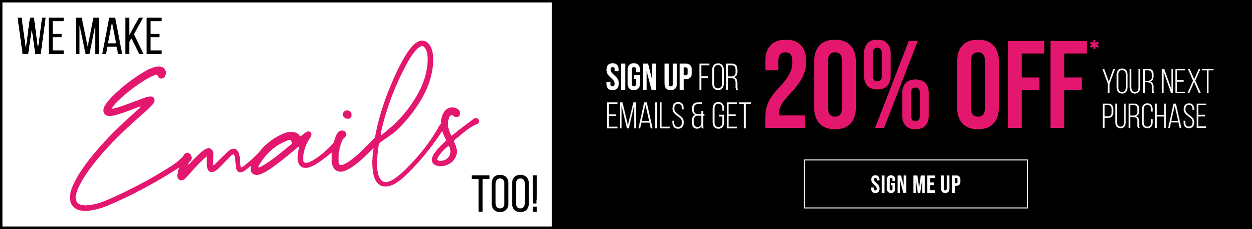 We make Emails too! Sign up for emails & get 20% off* your next purchase. Sign me up