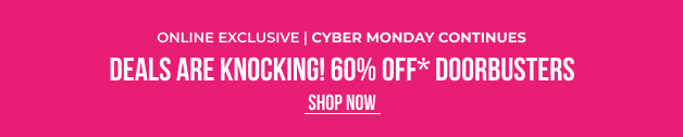 Online Exclusive CYBER MONDAY CONTINUES Deals Are Knocking! 60% OFF* Doorbusters