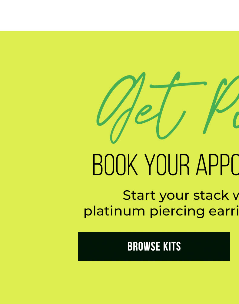 Get Pierced BOOK YOUR APPOINTMENT TODAY! Start your stack with our exclusive platinum piercing earrings, plus get 20% OFF* Learn More